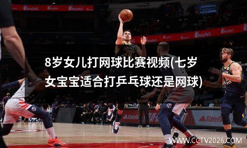 8岁女儿打网球比赛视频(七岁女宝宝适合打乒乓球还是网球)