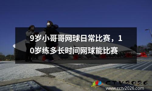 9岁小哥哥网球日常比赛，10岁练多长时间网球能比赛