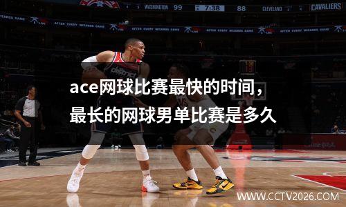 ace网球比赛最快的时间，最长的网球男单比赛是多久
