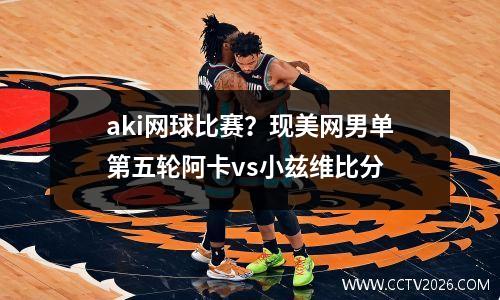 aki网球比赛？现美网男单第五轮阿卡vs小兹维比分