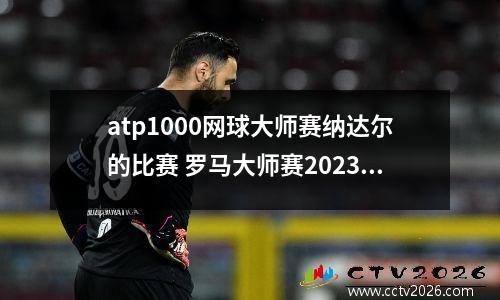 atp1000网球大师赛纳达尔的比赛 罗马大师赛2023年开赛时间