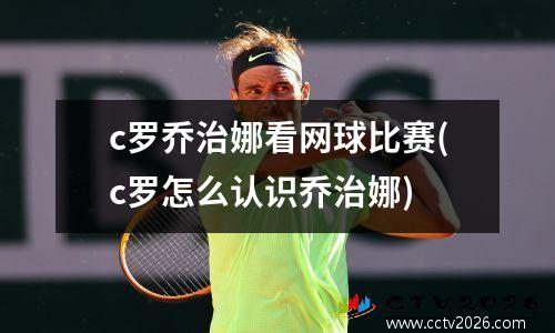 c罗乔治娜看网球比赛(c罗怎么认识乔治娜)