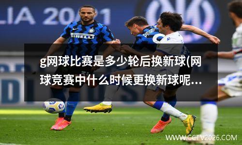 g网球比赛是多少轮后换新球(网球竞赛中什么时候更换新球呢)