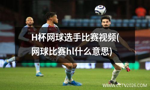 H杯网球选手比赛视频(网球比赛hl什么意思)