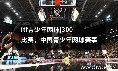 itf青少年网球j300比赛，中国青少年网球赛事