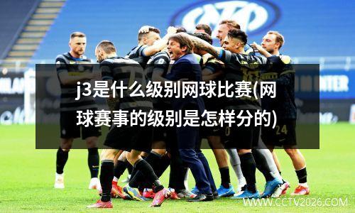 j3是什么级别网球比赛(网球赛事的级别是怎样分的)