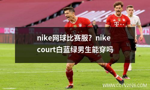 nike网球比赛服？nikecourt白蓝绿男生能穿吗