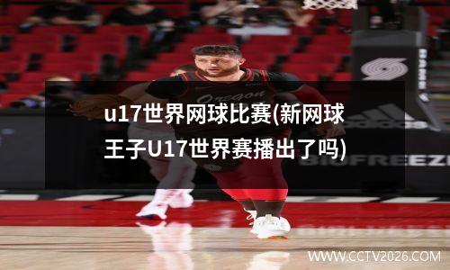 u17世界网球比赛(新网球王子U17世界赛播出了吗)