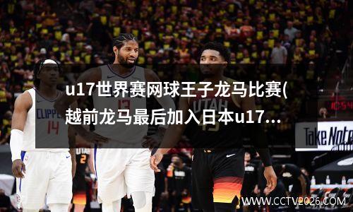 u17世界赛网球王子龙马比赛(越前龙马最后加入日本u17了吗)