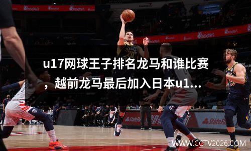 u17网球王子排名龙马和谁比赛，越前龙马最后加入日本u17了吗