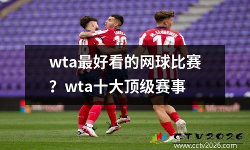 wta最好看的网球比赛？wta十大顶级赛事
