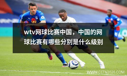 wtv网球比赛中国，中国的网球比赛有哪些分别是什么级别