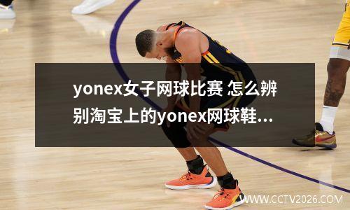 yonex女子网球比赛 怎么辨别淘宝上的yonex网球鞋是不是真的
