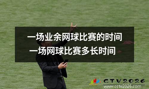 一场业余网球比赛的时间 一场网球比赛多长时间
