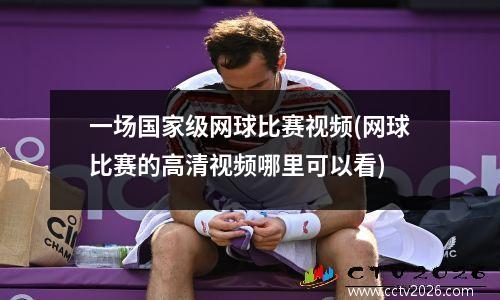 一场国家级网球比赛视频(网球比赛的高清视频哪里可以看)