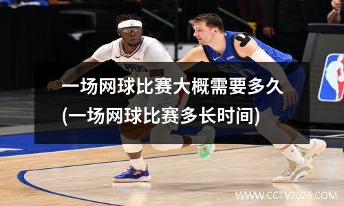 一场网球比赛大概需要多久(一场网球比赛多长时间)