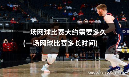一场网球比赛大约需要多久(一场网球比赛多长时间)