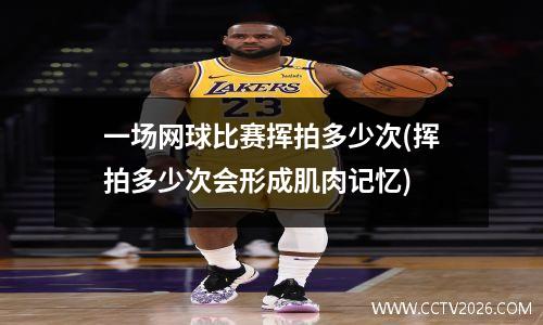 一场网球比赛挥拍多少次(挥拍多少次会形成肌肉记忆)