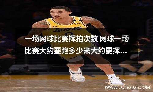 一场网球比赛挥拍次数 网球一场比赛大约要跑多少米大约要挥多少次拍