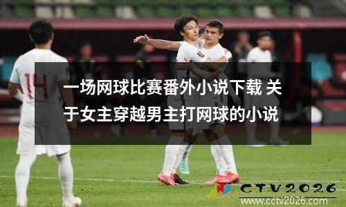 一场网球比赛番外小说下载 关于女主穿越男主打网球的小说