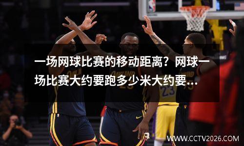 一场网球比赛的移动距离？网球一场比赛大约要跑多少米大约要挥多少次拍