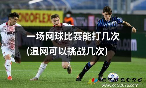 一场网球比赛能打几次(温网可以挑战几次)