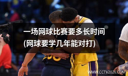 一场网球比赛要多长时间(网球要学几年能对打)