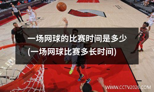 一场网球的比赛时间是多少(一场网球比赛多长时间)