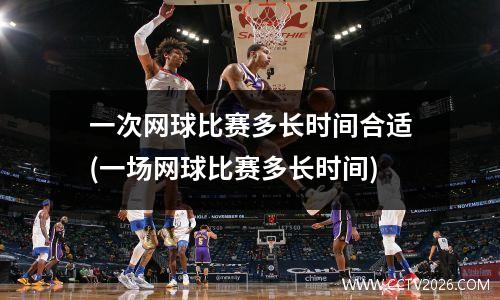 一次网球比赛多长时间合适(一场网球比赛多长时间)