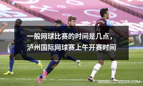 一般网球比赛的时间是几点，泸州国际网球赛上午开赛时间