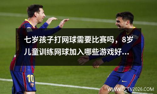 七岁孩子打网球需要比赛吗，8岁儿童训练网球加入哪些游戏好些