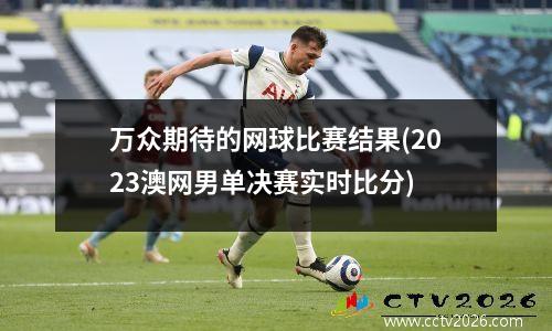 万众期待的网球比赛结果(2023澳网男单决赛实时比分)