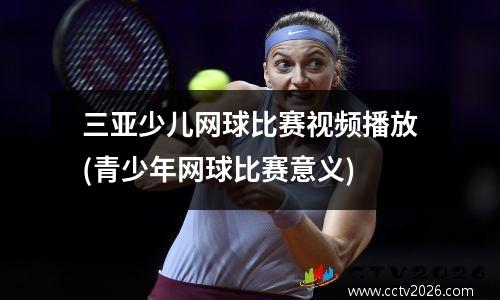 三亚少儿网球比赛视频播放(青少年网球比赛意义)
