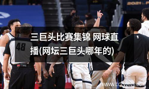 三巨头比赛集锦 网球直播(网坛三巨头哪年的)