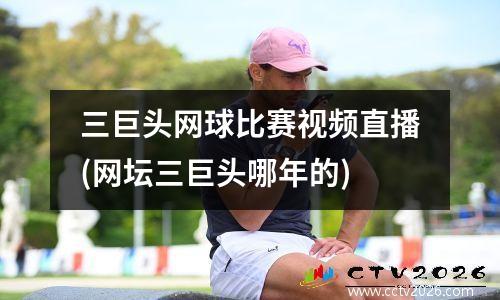 三巨头网球比赛视频直播(网坛三巨头哪年的)