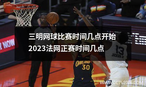 三明网球比赛时间几点开始 2023法网正赛时间几点