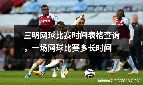 三明网球比赛时间表格查询，一场网球比赛多长时间