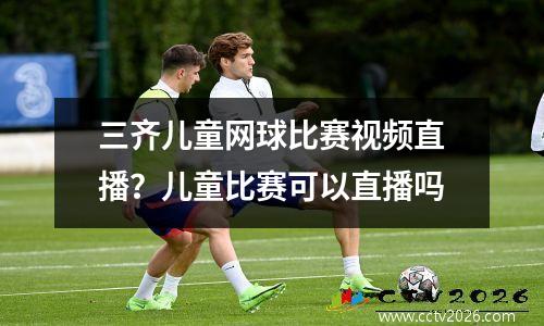 三齐儿童网球比赛视频直播？儿童比赛可以直播吗