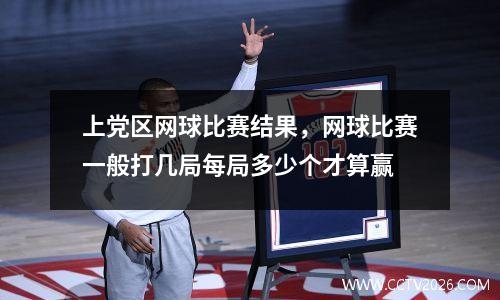 上党区网球比赛结果，网球比赛一般打几局每局多少个才算赢