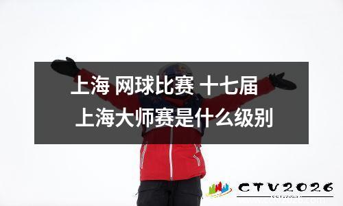 上海 网球比赛 十七届 上海大师赛是什么级别