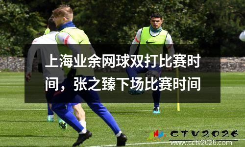 上海业余网球双打比赛时间，张之臻下场比赛时间