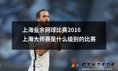 上海业余网球比赛2016 上海大师赛是什么级别的比赛