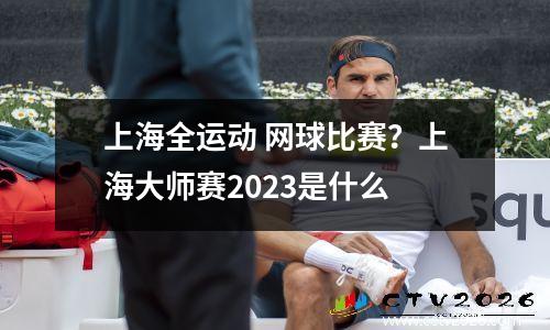 上海全运动 网球比赛？上海大师赛2023是什么