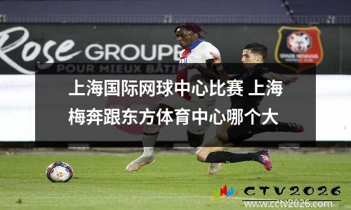 上海国际网球中心比赛 上海梅奔跟东方体育中心哪个大
