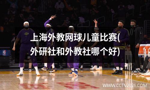 上海外教网球儿童比赛(外研社和外教社哪个好)