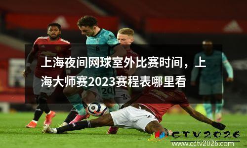 上海夜间网球室外比赛时间，上海大师赛2023赛程表哪里看