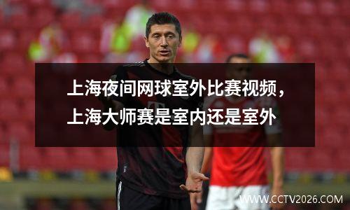 上海夜间网球室外比赛视频，上海大师赛是室内还是室外