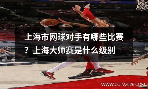 上海市网球对手有哪些比赛？上海大师赛是什么级别