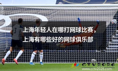 上海年轻人在哪打网球比赛，上海有哪些好的网球俱乐部