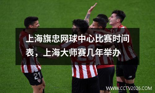 上海旗忠网球中心比赛时间表，上海大师赛几年举办
